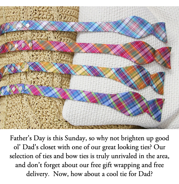 Father's Day is this Sunday, so why not brighten up good ol' Dad's closet with one of our great looking ties? Our selection of ties and bow ties is truly unrivaled in the area, and don't forget about our free gift wrapping and free delivery.  Now, how about a cool tie for Dad?